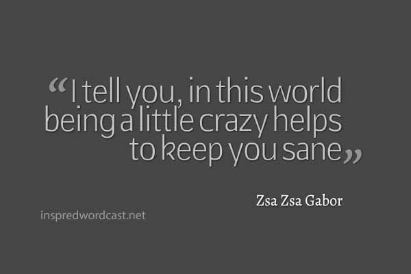 I tell you, in this world being a little crazy helps to keep you sane." - Zsa Zsa Gabor