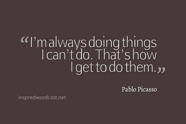 "I’m always doing things I can’t do. That’s how I get to do them." Pablo Picasso