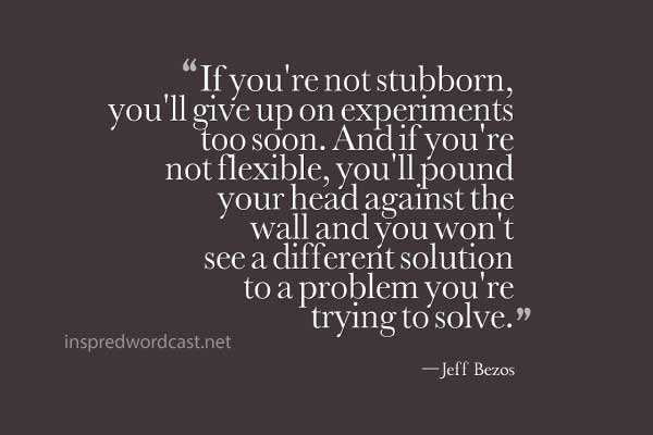 "If you're not stubborn, you'll give up on experiments too soon. And if you're not flexible, you'll pound your head against the wall and you won't see a different solution to a problem you're trying to solve." - Jeff Bezos