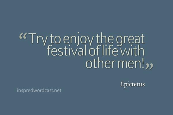 "Try to enjoy the great festival of life with other men!" - Epictetus
