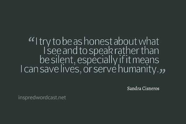I try to be as honest about what I see and to speak rather than be silent, especially if it means I can save lives, or serve humanity." - Sandra Cisneros