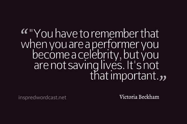 "You have to remember that when you are a performer you become a celebrity, but you are not saving lives. It's not that important." - Victoria Beckham