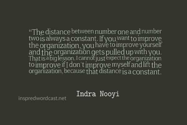 The distance between number one and number two is always a constant. If you want to improve the organization, you have to improve yourself and the organization gets pulled up with you. That is a big lesson. I cannot just expect the organization to improve if I don't improve myself and lift the organization, because that distance is a constant.” - Indra Nooyi